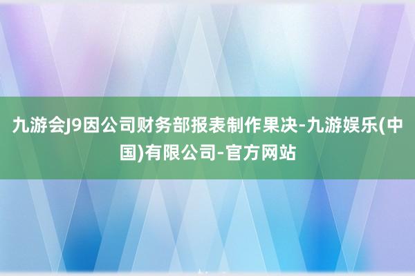 九游会J9因公司财务部报表制作果决-九游娱乐(中国)有限公司-官方网站