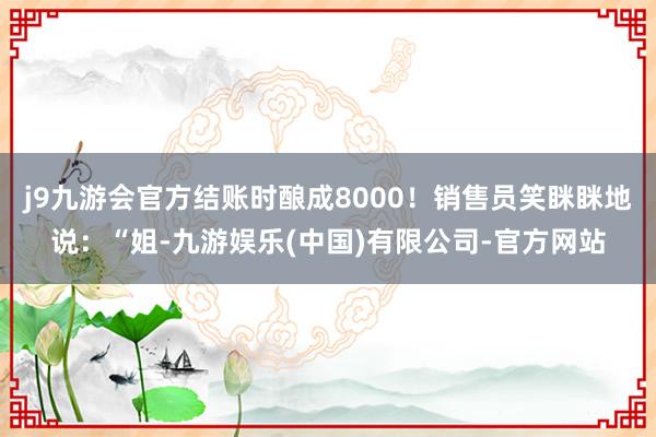 j9九游会官方结账时酿成8000！销售员笑眯眯地说：“姐-九游娱乐(中国)有限公司-官方网站