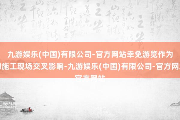 九游娱乐(中国)有限公司-官方网站幸免游览作为和施工现场交叉影响-九游娱乐(中国)有限公司-官方网站