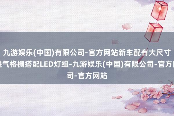 九游娱乐(中国)有限公司-官方网站新车配有大尺寸的进气格栅搭配LED灯组-九游娱乐(中国)有限公司-官方网站