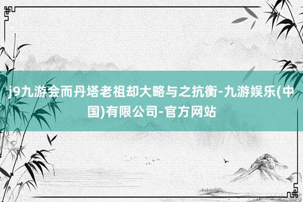 j9九游会而丹塔老祖却大略与之抗衡-九游娱乐(中国)有限公司-官方网站