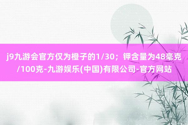 j9九游会官方仅为橙子的1/30；钾含量为48毫克/100克-九游娱乐(中国)有限公司-官方网站