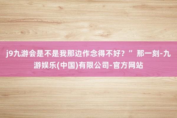 j9九游会是不是我那边作念得不好？” 那一刻-九游娱乐(中国)有限公司-官方网站