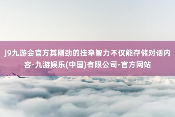 j9九游会官方其刚劲的挂牵智力不仅能存储对话内容-九游娱乐(中国)有限公司-官方网站