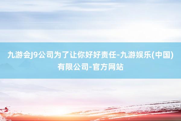 九游会J9公司为了让你好好责任-九游娱乐(中国)有限公司-官方网站