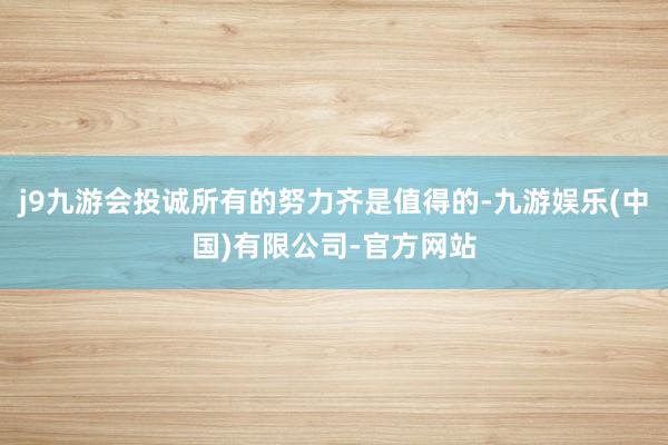 j9九游会投诚所有的努力齐是值得的-九游娱乐(中国)有限公司-官方网站