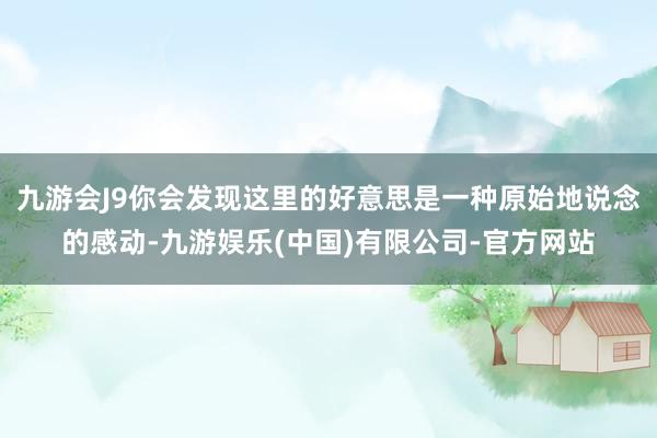 九游会J9你会发现这里的好意思是一种原始地说念的感动-九游娱乐(中国)有限公司-官方网站