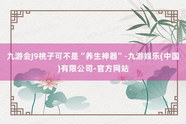 九游会J9桃子可不是“养生神器”-九游娱乐(中国)有限公司-官方网站