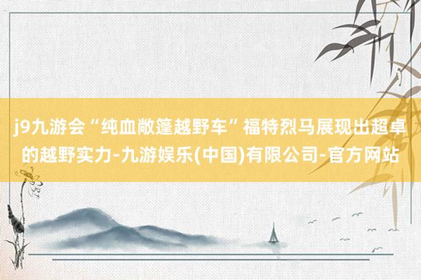 j9九游会“纯血敞篷越野车”福特烈马展现出超卓的越野实力-九游娱乐(中国)有限公司-官方网站