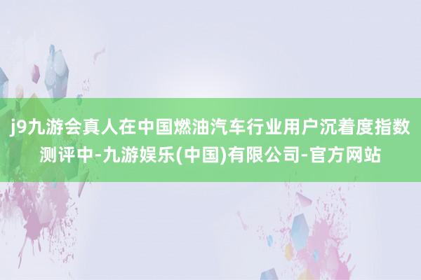 j9九游会真人在中国燃油汽车行业用户沉着度指数测评中-九游娱乐(中国)有限公司-官方网站