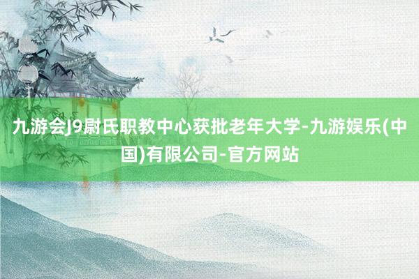 九游会J9尉氏职教中心获批老年大学-九游娱乐(中国)有限公司-官方网站