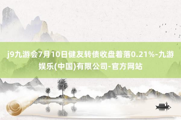 j9九游会7月10日健友转债收盘着落0.21%-九游娱乐(中国)有限公司-官方网站
