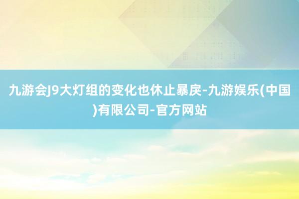 九游会J9大灯组的变化也休止暴戾-九游娱乐(中国)有限公司-官方网站