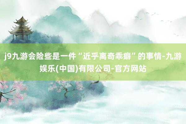 j9九游会险些是一件“近乎离奇乖癖”的事情-九游娱乐(中国)有限公司-官方网站