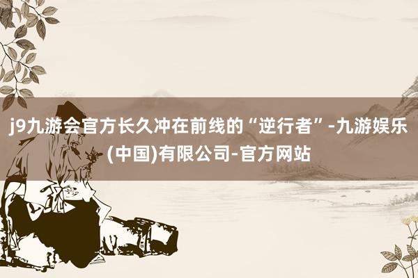 j9九游会官方长久冲在前线的“逆行者”-九游娱乐(中国)有限公司-官方网站