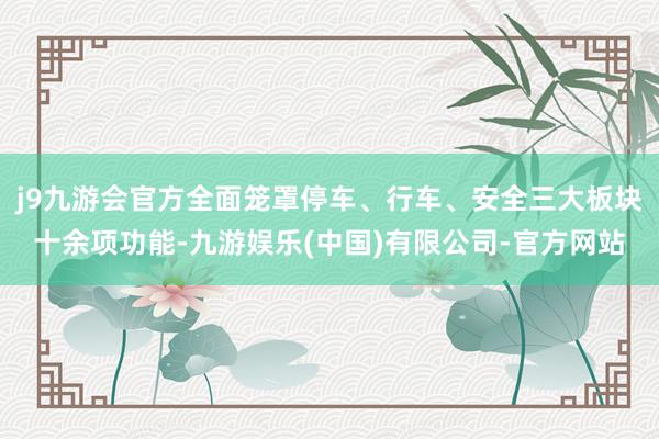 j9九游会官方全面笼罩停车、行车、安全三大板块十余项功能-九游娱乐(中国)有限公司-官方网站