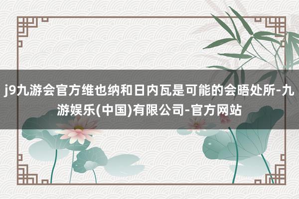 j9九游会官方维也纳和日内瓦是可能的会晤处所-九游娱乐(中国)有限公司-官方网站