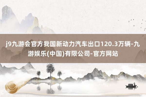 j9九游会官方我国新动力汽车出口120.3万辆-九游娱乐(中国)有限公司-官方网站