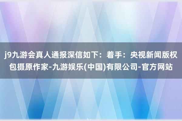 j9九游会真人通报深信如下：着手：央视新闻版权包摄原作家-九游娱乐(中国)有限公司-官方网站