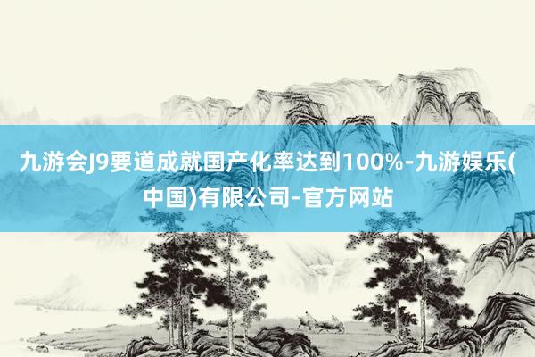九游会J9要道成就国产化率达到100%-九游娱乐(中国)有限公司-官方网站