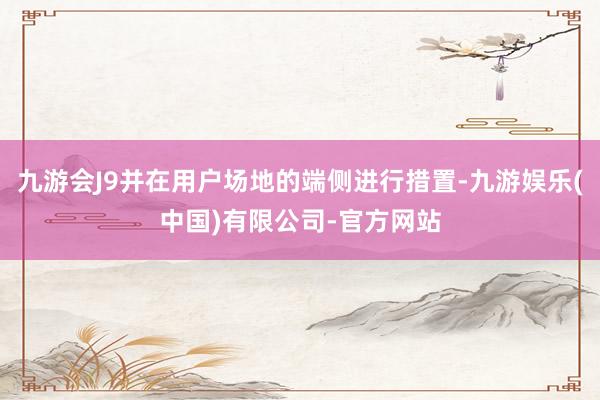九游会J9并在用户场地的端侧进行措置-九游娱乐(中国)有限公司-官方网站