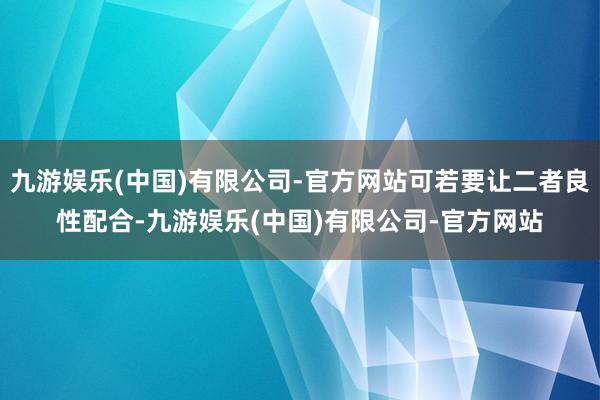九游娱乐(中国)有限公司-官方网站可若要让二者良性配合-九游娱乐(中国)有限公司-官方网站