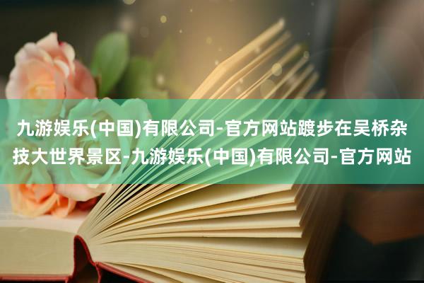 九游娱乐(中国)有限公司-官方网站　　踱步在吴桥杂技大世界景区-九游娱乐(中国)有限公司-官方网站