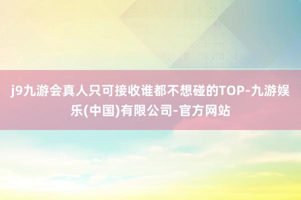 j9九游会真人只可接收谁都不想碰的TOP-九游娱乐(中国)有限公司-官方网站