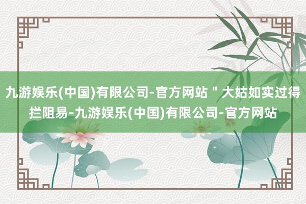九游娱乐(中国)有限公司-官方网站＂大姑如实过得拦阻易-九游娱乐(中国)有限公司-官方网站