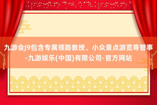 九游会J9包含专属领路教授、小众景点游览等管事-九游娱乐(中国)有限公司-官方网站