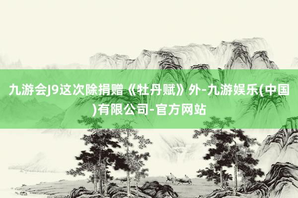 九游会J9这次除捐赠《牡丹赋》外-九游娱乐(中国)有限公司-官方网站