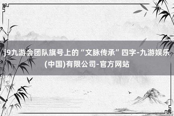 j9九游会团队旗号上的“文脉传承”四字-九游娱乐(中国)有限公司-官方网站
