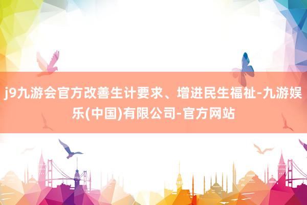 j9九游会官方改善生计要求、增进民生福祉-九游娱乐(中国)有限公司-官方网站