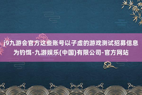 j9九游会官方这些账号以子虚的游戏测试招募信息为钓饵-九游娱乐(中国)有限公司-官方网站