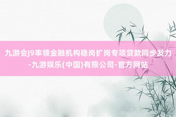 九游会J9率领金融机构稳岗扩岗专项贷款同步发力-九游娱乐(中国)有限公司-官方网站