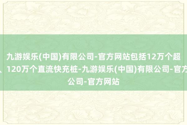 九游娱乐(中国)有限公司-官方网站包括12万个超充桩、120万个直流快充桩-九游娱乐(中国)有限公司-官方网站