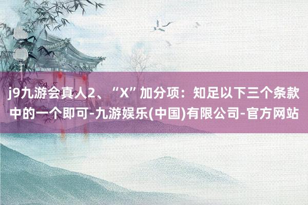 j9九游会真人2、“X”加分项：知足以下三个条款中的一个即可-九游娱乐(中国)有限公司-官方网站