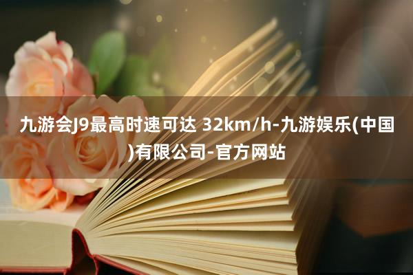 九游会J9最高时速可达 32km/h-九游娱乐(中国)有限公司-官方网站