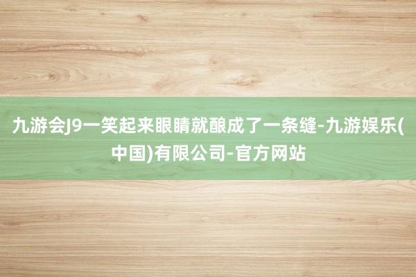 九游会J9一笑起来眼睛就酿成了一条缝-九游娱乐(中国)有限公司-官方网站