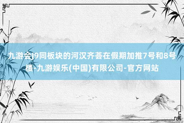 九游会J9　　同板块的河汉齐荟在假期加推7号和8号楼-九游娱乐(中国)有限公司-官方网站