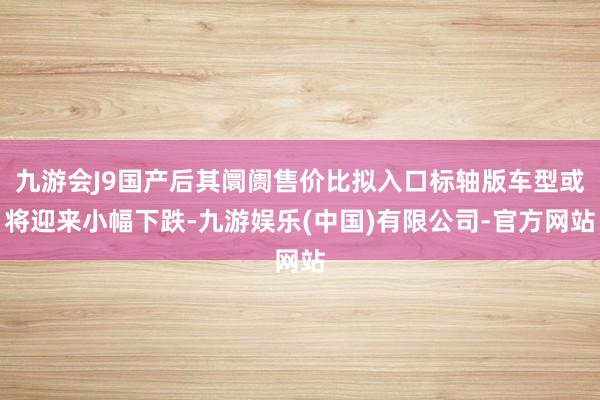 九游会J9国产后其阛阓售价比拟入口标轴版车型或将迎来小幅下跌-九游娱乐(中国)有限公司-官方网站