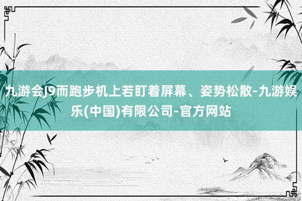 九游会J9而跑步机上若盯着屏幕、姿势松散-九游娱乐(中国)有限公司-官方网站