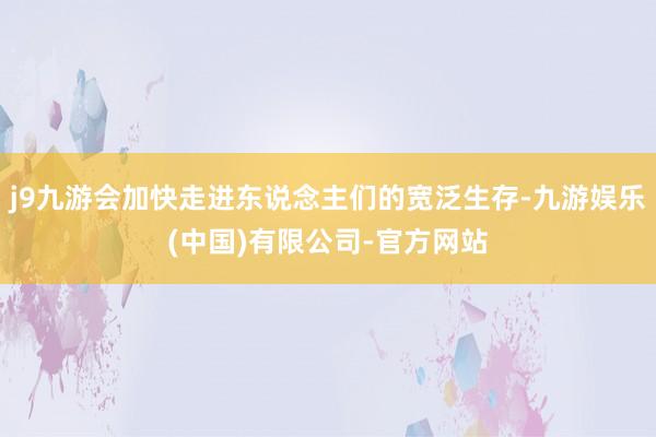j9九游会加快走进东说念主们的宽泛生存-九游娱乐(中国)有限公司-官方网站