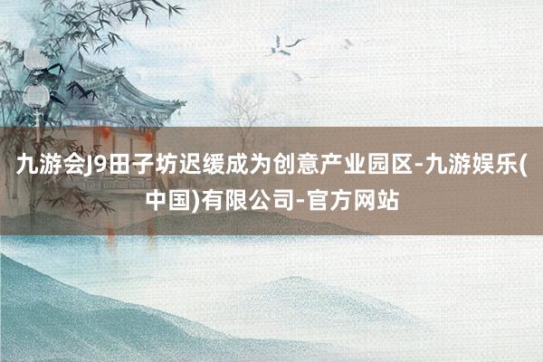九游会J9田子坊迟缓成为创意产业园区-九游娱乐(中国)有限公司-官方网站