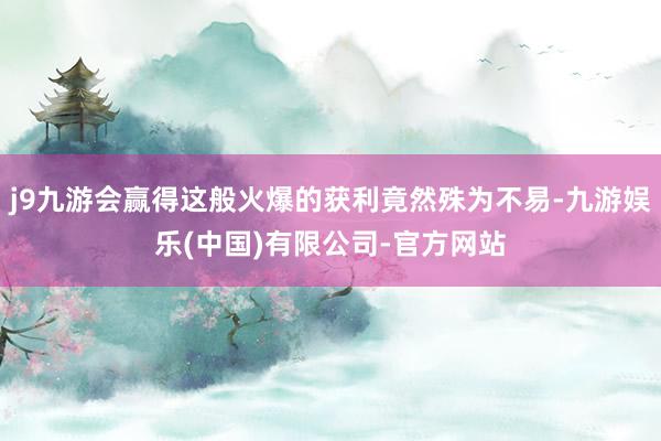 j9九游会赢得这般火爆的获利竟然殊为不易-九游娱乐(中国)有限公司-官方网站