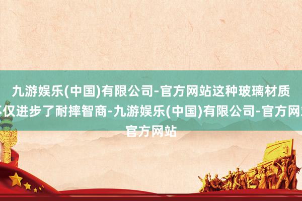 九游娱乐(中国)有限公司-官方网站这种玻璃材质不仅进步了耐摔智商-九游娱乐(中国)有限公司-官方网站