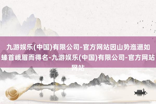 九游娱乐(中国)有限公司-官方网站因山势迤逦如螓首峨眉而得名-九游娱乐(中国)有限公司-官方网站