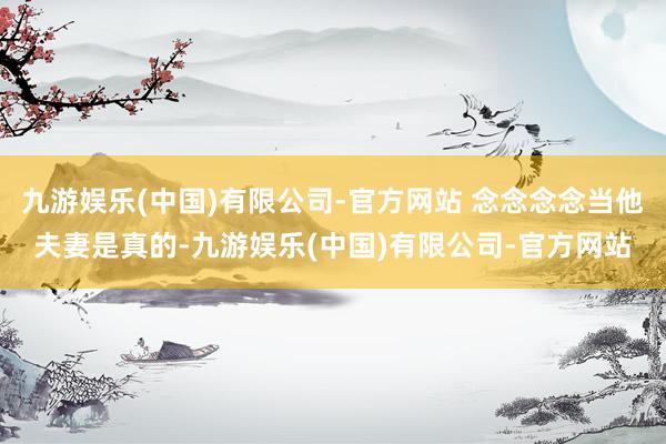九游娱乐(中国)有限公司-官方网站 念念念念当他夫妻是真的-九游娱乐(中国)有限公司-官方网站
