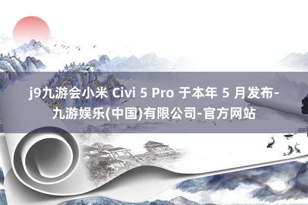 j9九游会小米 Civi 5 Pro 于本年 5 月发布-九游娱乐(中国)有限公司-官方网站