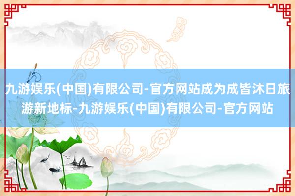 九游娱乐(中国)有限公司-官方网站成为成皆沐日旅游新地标-九游娱乐(中国)有限公司-官方网站